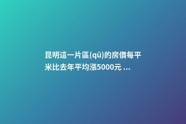 昆明這一片區(qū)的房價每平米比去年平均漲5000元！面對約談和調(diào)控，昆明房價會怎樣？